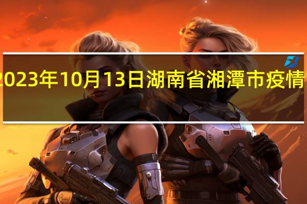 2023年10月13日湖南省湘潭市疫情大数据-今日/今天疫情全网搜索最新实时消息动态情况通知播报