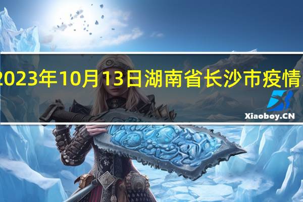 2023年10月13日湖南省长沙市疫情大数据-今日/今天疫情全网搜索最新实时消息动态情况通知播报