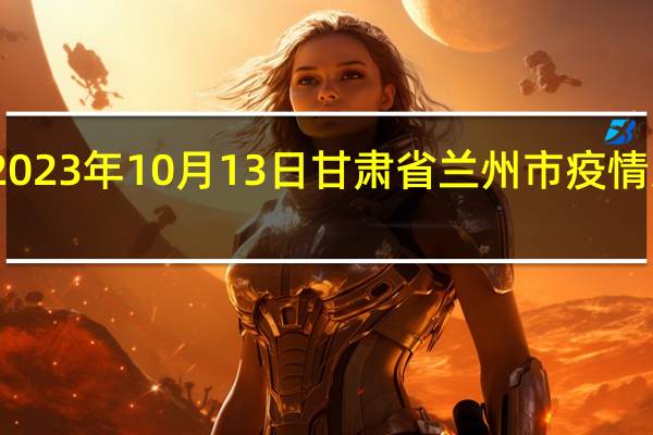 2023年10月13日甘肃省兰州市疫情大数据-今日/今天疫情全网搜索最新实时消息动态情况通知播报