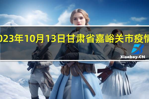 2023年10月13日甘肃省嘉峪关市疫情大数据-今日/今天疫情全网搜索最新实时消息动态情况通知播报