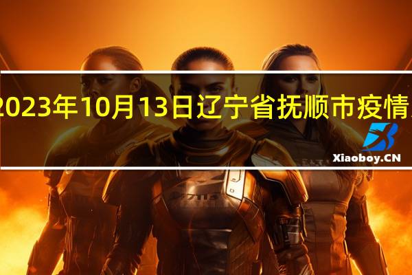 2023年10月13日辽宁省抚顺市疫情大数据-今日/今天疫情全网搜索最新实时消息动态情况通知播报