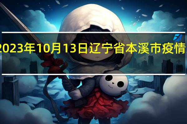 2023年10月13日辽宁省本溪市疫情大数据-今日/今天疫情全网搜索最新实时消息动态情况通知播报