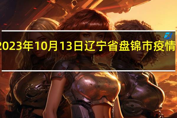 2023年10月13日辽宁省盘锦市疫情大数据-今日/今天疫情全网搜索最新实时消息动态情况通知播报