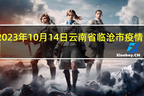 2023年10月14日云南省临沧市疫情大数据-今日/今天疫情全网搜索最新实时消息动态情况通知播报