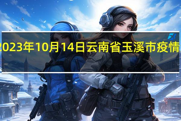 2023年10月14日云南省玉溪市疫情大数据-今日/今天疫情全网搜索最新实时消息动态情况通知播报
