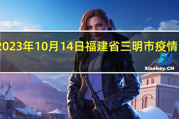2023年10月14日福建省三明市疫情大数据-今日/今天疫情全网搜索最新实时消息动态情况通知播报
