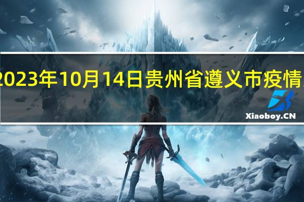 2023年10月14日贵州省遵义市疫情大数据-今日/今天疫情全网搜索最新实时消息动态情况通知播报