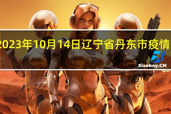 2023年10月14日辽宁省丹东市疫情大数据-今日/今天疫情全网搜索最新实时消息动态情况通知播报