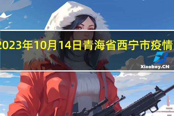 2023年10月14日青海省西宁市疫情大数据-今日/今天疫情全网搜索最新实时消息动态情况通知播报