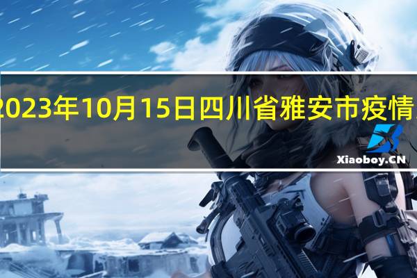 2023年10月15日四川省雅安市疫情大数据-今日/今天疫情全网搜索最新实时消息动态情况通知播报
