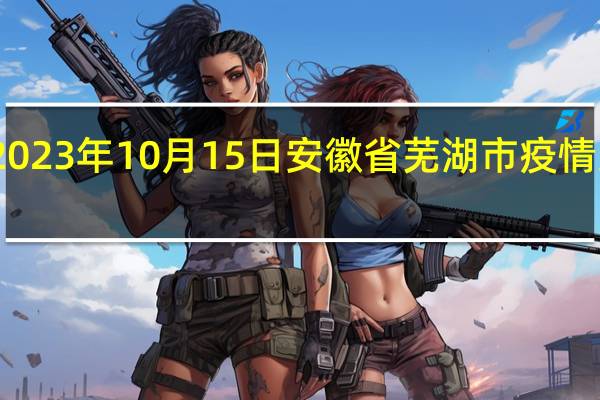 2023年10月15日安徽省芜湖市疫情大数据-今日/今天疫情全网搜索最新实时消息动态情况通知播报