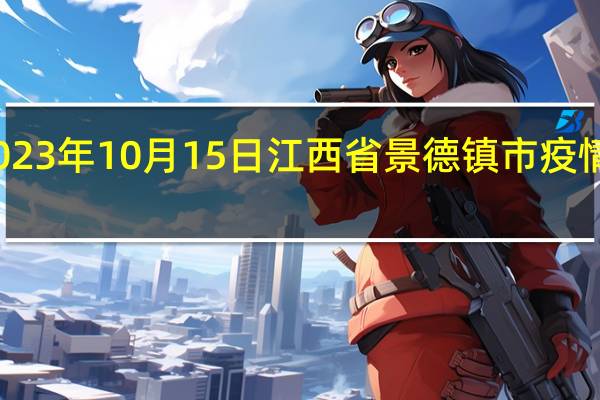 2023年10月15日江西省景德镇市疫情大数据-今日/今天疫情全网搜索最新实时消息动态情况通知播报