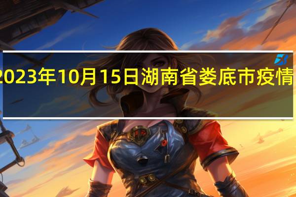 2023年10月15日湖南省娄底市疫情大数据-今日/今天疫情全网搜索最新实时消息动态情况通知播报