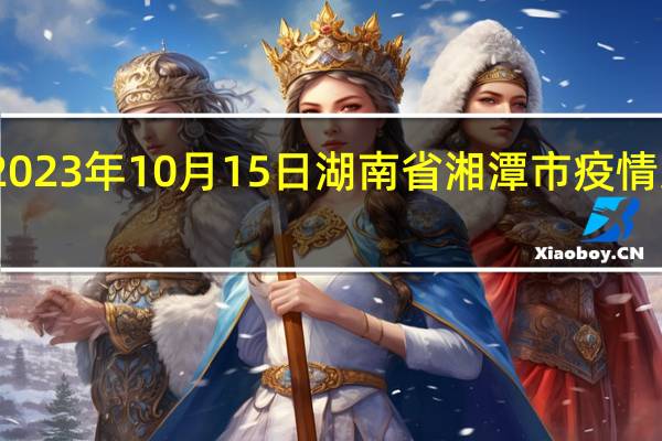 2023年10月15日湖南省湘潭市疫情大数据-今日/今天疫情全网搜索最新实时消息动态情况通知播报