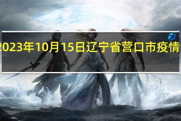 2023年10月15日辽宁省营口市疫情大数据-今日/今天疫情全网搜索最新实时消息动态情况通知播报