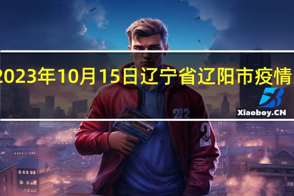 2023年10月15日辽宁省辽阳市疫情大数据-今日/今天疫情全网搜索最新实时消息动态情况通知播报