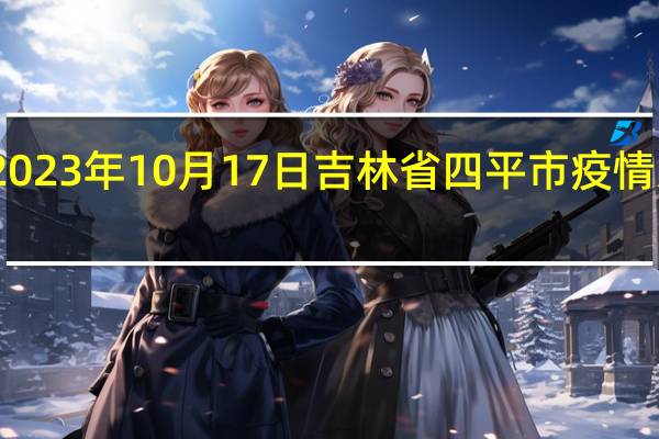 2023年10月17日吉林省四平市疫情大数据-今日/今天疫情全网搜索最新实时消息动态情况通知播报