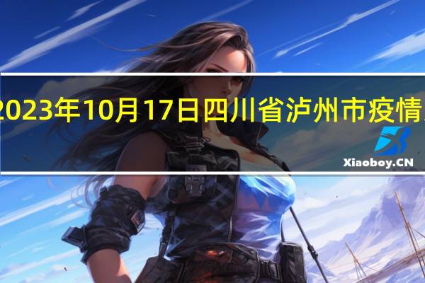 2023年10月17日四川省泸州市疫情大数据-今日/今天疫情全网搜索最新实时消息动态情况通知播报