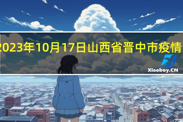 2023年10月17日山西省晋中市疫情大数据-今日/今天疫情全网搜索最新实时消息动态情况通知播报