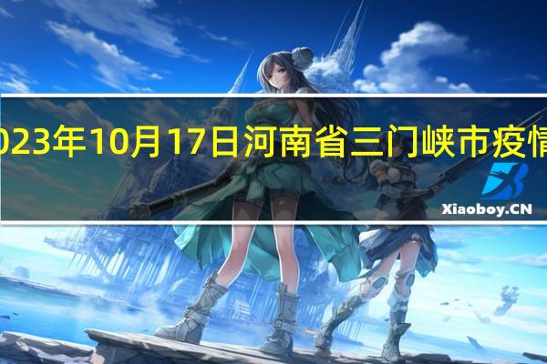 2023年10月17日河南省三门峡市疫情大数据-今日/今天疫情全网搜索最新实时消息动态情况通知播报