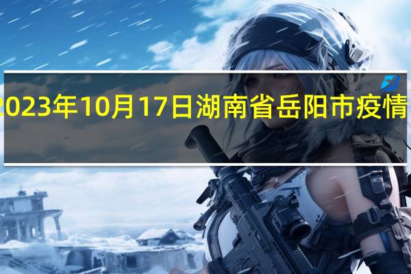 2023年10月17日湖南省岳阳市疫情大数据-今日/今天疫情全网搜索最新实时消息动态情况通知播报