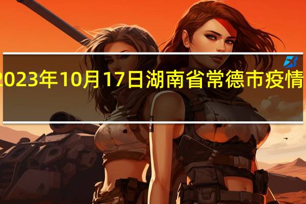 2023年10月17日湖南省常德市疫情大数据-今日/今天疫情全网搜索最新实时消息动态情况通知播报