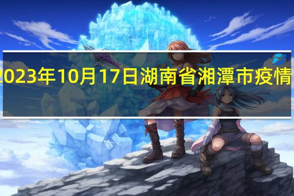 2023年10月17日湖南省湘潭市疫情大数据-今日/今天疫情全网搜索最新实时消息动态情况通知播报