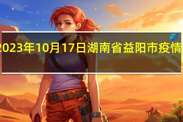 2023年10月17日湖南省益阳市疫情大数据-今日/今天疫情全网搜索最新实时消息动态情况通知播报