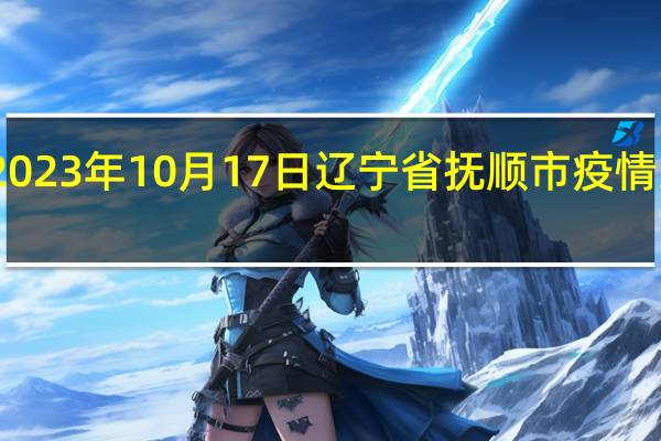 2023年10月17日辽宁省抚顺市疫情大数据-今日/今天疫情全网搜索最新实时消息动态情况通知播报