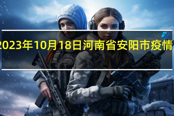 2023年10月18日河南省安阳市疫情大数据-今日/今天疫情全网搜索最新实时消息动态情况通知播报