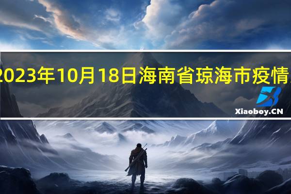 2023年10月18日海南省琼海市疫情大数据-今日/今天疫情全网搜索最新实时消息动态情况通知播报