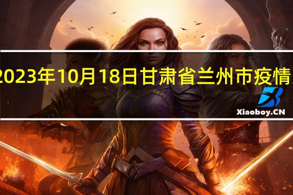 2023年10月18日甘肃省兰州市疫情大数据-今日/今天疫情全网搜索最新实时消息动态情况通知播报