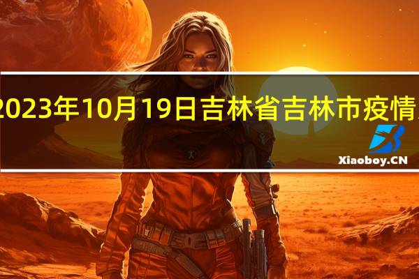 2023年10月19日吉林省吉林市疫情大数据-今日/今天疫情全网搜索最新实时消息动态情况通知播报