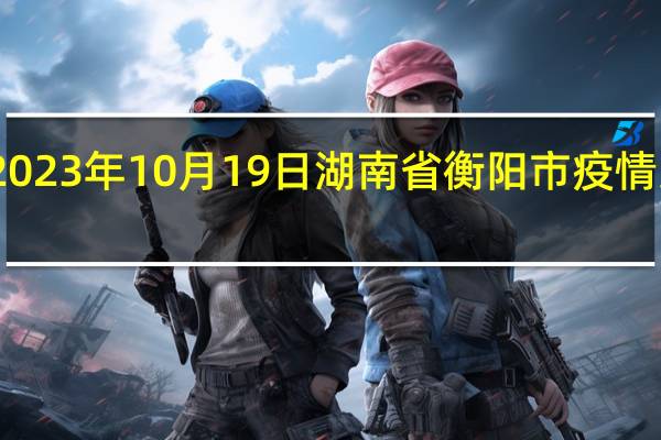 2023年10月19日湖南省衡阳市疫情大数据-今日/今天疫情全网搜索最新实时消息动态情况通知播报