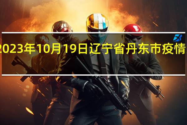 2023年10月19日辽宁省丹东市疫情大数据-今日/今天疫情全网搜索最新实时消息动态情况通知播报
