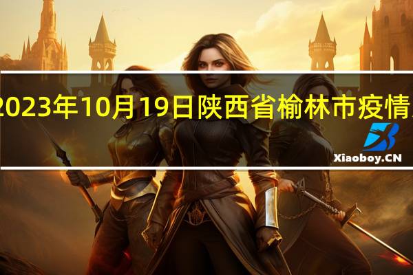 2023年10月19日陕西省榆林市疫情大数据-今日/今天疫情全网搜索最新实时消息动态情况通知播报