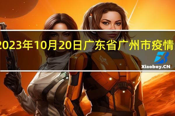 2023年10月20日广东省广州市疫情大数据-今日/今天疫情全网搜索最新实时消息动态情况通知播报