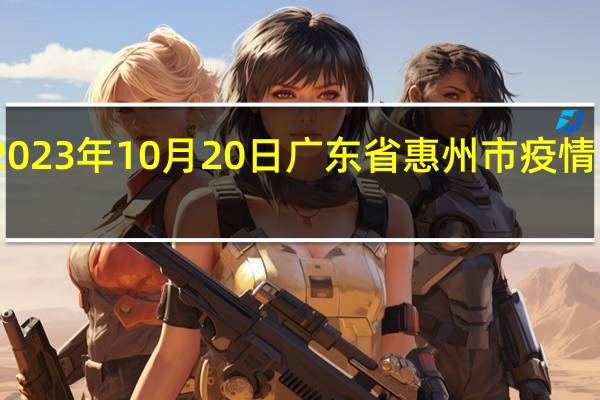 2023年10月20日广东省惠州市疫情大数据-今日/今天疫情全网搜索最新实时消息动态情况通知播报