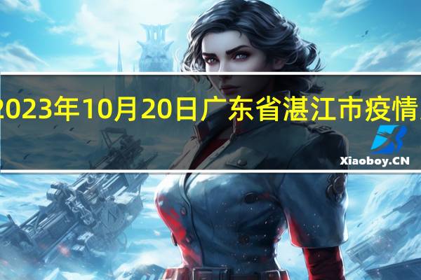 2023年10月20日广东省湛江市疫情大数据-今日/今天疫情全网搜索最新实时消息动态情况通知播报