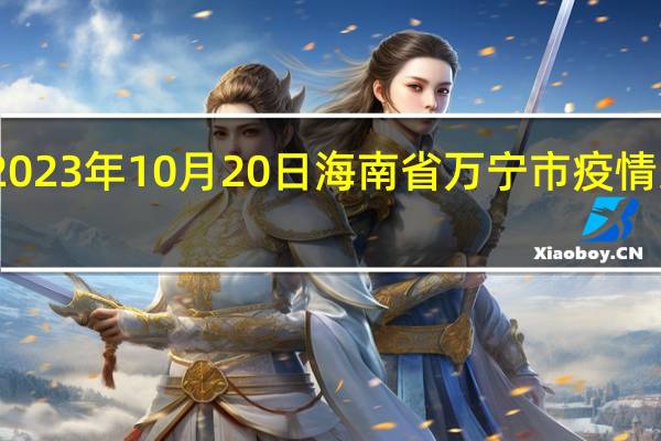 2023年10月20日海南省万宁市疫情大数据-今日/今天疫情全网搜索最新实时消息动态情况通知播报