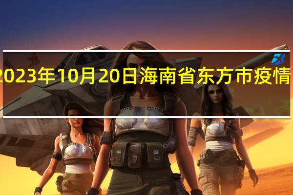 2023年10月20日海南省东方市疫情大数据-今日/今天疫情全网搜索最新实时消息动态情况通知播报