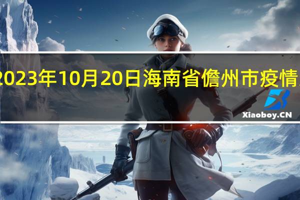 2023年10月20日海南省儋州市疫情大数据-今日/今天疫情全网搜索最新实时消息动态情况通知播报
