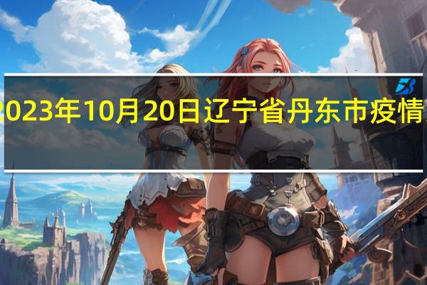 2023年10月20日辽宁省丹东市疫情大数据-今日/今天疫情全网搜索最新实时消息动态情况通知播报