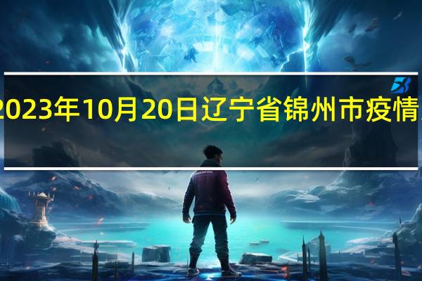 2023年10月20日辽宁省锦州市疫情大数据-今日/今天疫情全网搜索最新实时消息动态情况通知播报