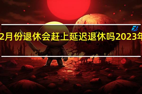 2023年2月份退休会赶上延迟退休吗 2023年只剩2个月了
