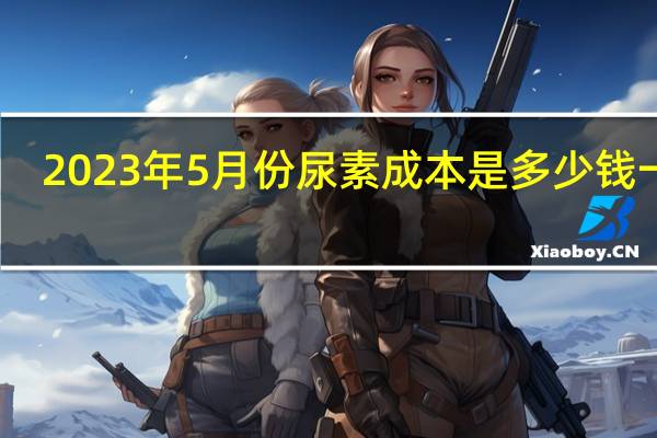 2023年5月份尿素成本是多少钱一吨