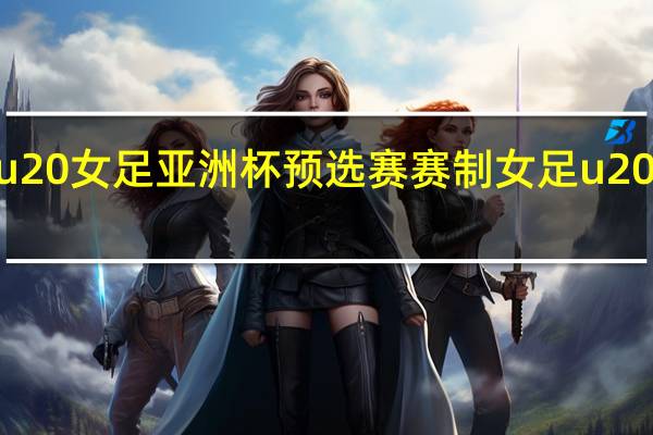 2023年u20女足亚洲杯预选赛赛制 女足u20亚洲杯资格赛