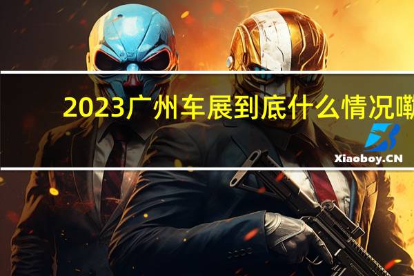 2023广州车展 到底什么情况嘞
