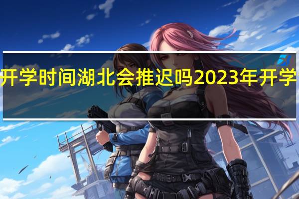 2023开学时间湖北会推迟吗 2023年开学会不会延迟