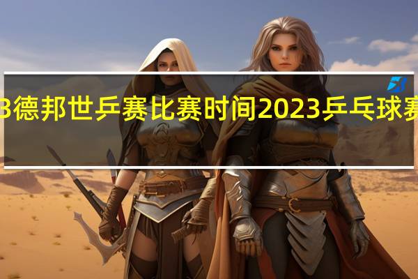 2023德邦世乒赛比赛时间 2023乒乓球赛程时间表